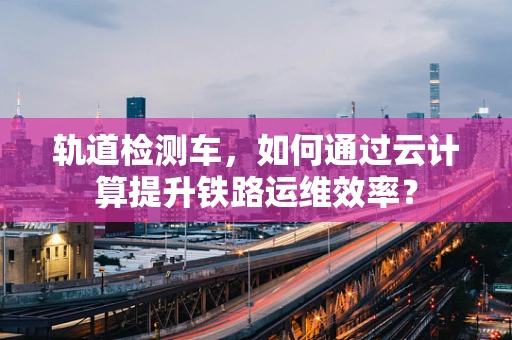 轨道检测车，如何通过云计算提升铁路运维效率？