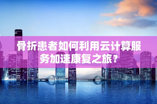骨折患者如何利用云计算服务加速康复之旅？