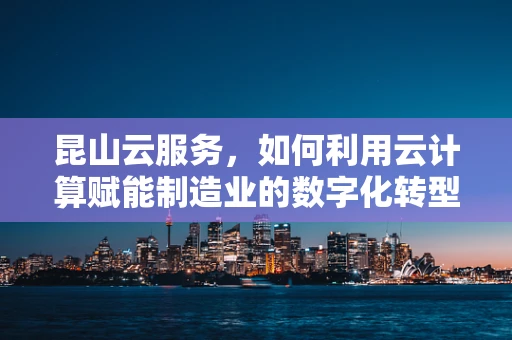 昆山云服务，如何利用云计算赋能制造业的数字化转型？