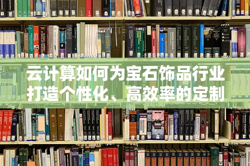 云计算如何为宝石饰品行业打造个性化、高效率的定制服务？
