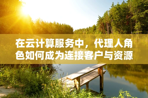 在云计算服务中，代理人角色如何成为连接客户与资源的桥梁？