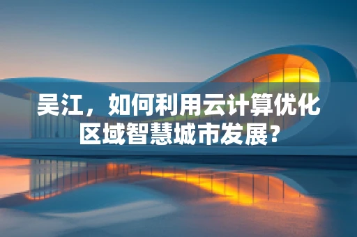 吴江，如何利用云计算优化区域智慧城市发展？