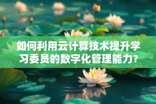 如何利用云计算技术提升学习委员的数字化管理能力？