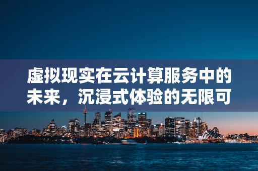 虚拟现实在云计算服务中的未来，沉浸式体验的无限可能？