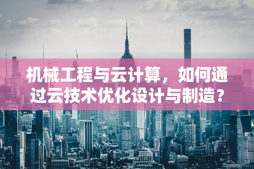 机械工程与云计算，如何通过云技术优化设计与制造？
