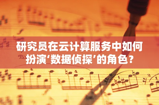 研究员在云计算服务中如何扮演‘数据侦探’的角色？