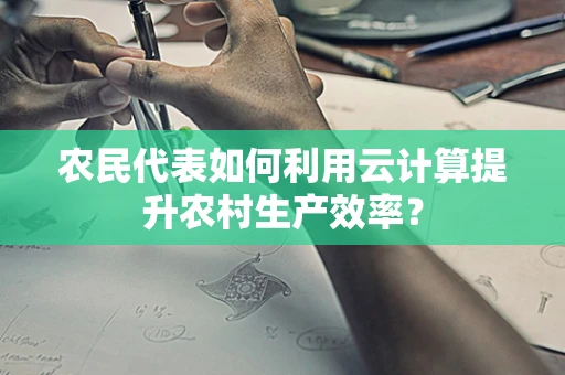 农民代表如何利用云计算提升农村生产效率？