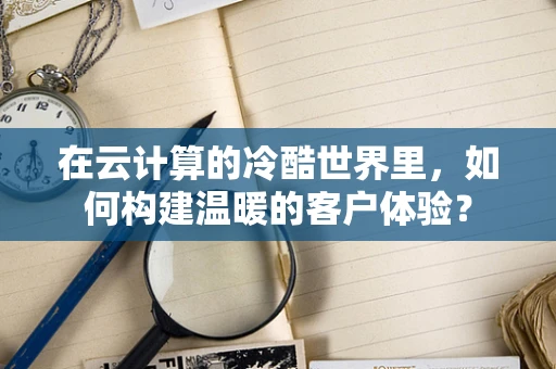 在云计算的冷酷世界里，如何构建温暖的客户体验？