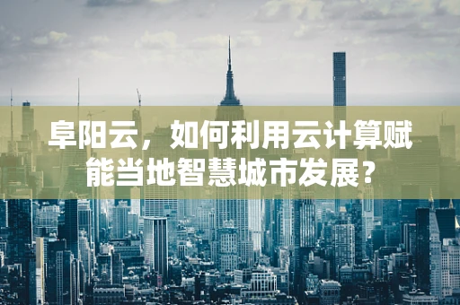 阜阳云，如何利用云计算赋能当地智慧城市发展？