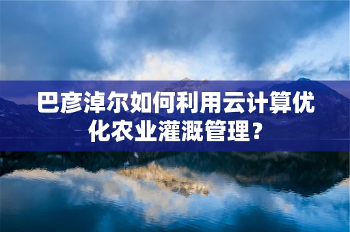 巴彦淖尔如何利用云计算优化农业灌溉管理？