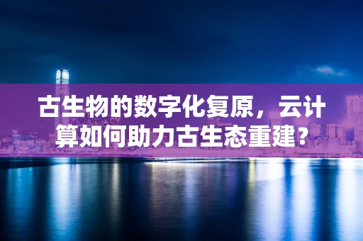 古生物的数字化复原，云计算如何助力古生态重建？
