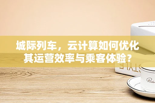 城际列车，云计算如何优化其运营效率与乘客体验？