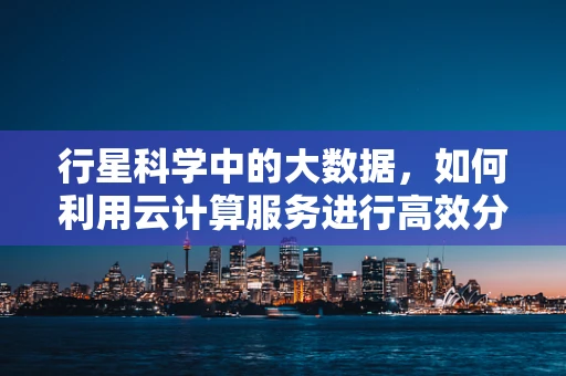 行星科学中的大数据，如何利用云计算服务进行高效分析？