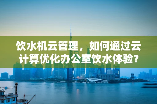 饮水机云管理，如何通过云计算优化办公室饮水体验？