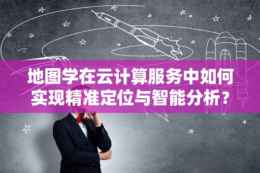 地图学在云计算服务中如何实现精准定位与智能分析？