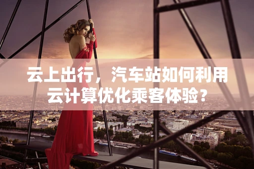 云上出行，汽车站如何利用云计算优化乘客体验？