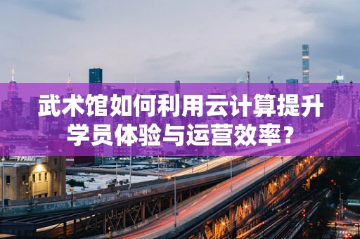武术馆如何利用云计算提升学员体验与运营效率？