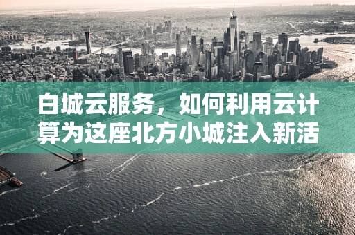 白城云服务，如何利用云计算为这座北方小城注入新活力？