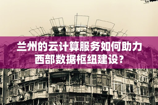 兰州的云计算服务如何助力西部数据枢纽建设？