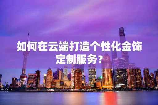 如何在云端打造个性化金饰定制服务？
