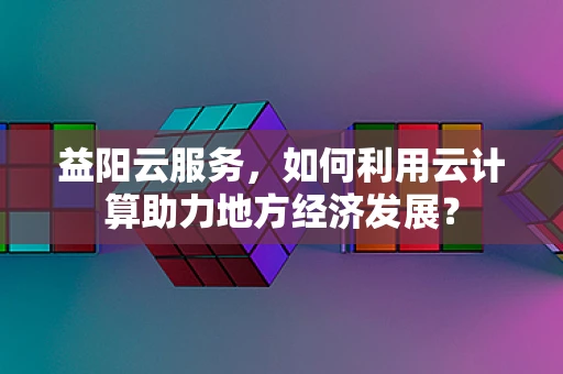 益阳云服务，如何利用云计算助力地方经济发展？