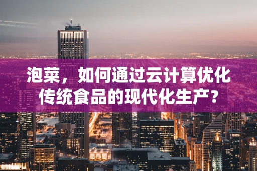 泡菜，如何通过云计算优化传统食品的现代化生产？