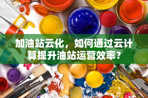 加油站云化，如何通过云计算提升油站运营效率？