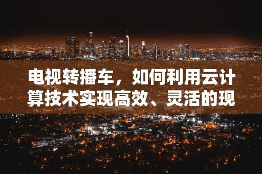 电视转播车，如何利用云计算技术实现高效、灵活的现场直播？