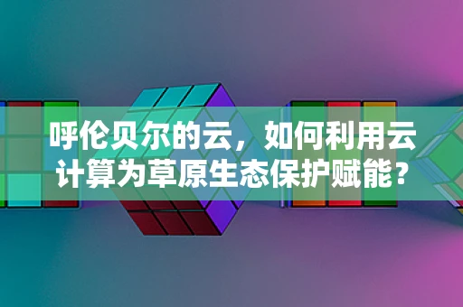 呼伦贝尔的云，如何利用云计算为草原生态保护赋能？