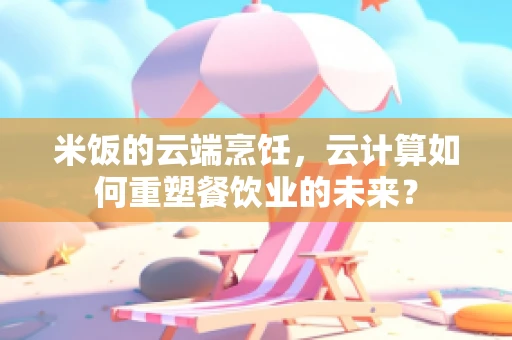 米饭的云端烹饪，云计算如何重塑餐饮业的未来？