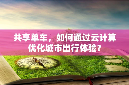共享单车，如何通过云计算优化城市出行体验？