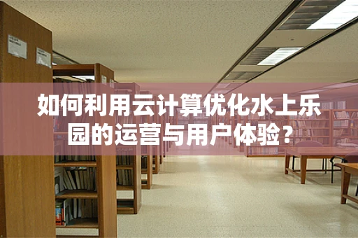 如何利用云计算优化水上乐园的运营与用户体验？