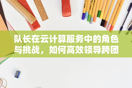 队长在云计算服务中的角色与挑战，如何高效领导跨团队协作？