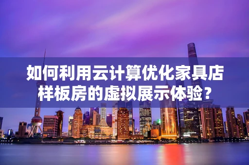 如何利用云计算优化家具店样板房的虚拟展示体验？