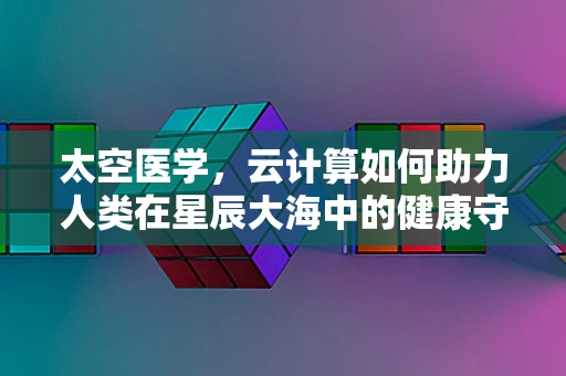 太空医学，云计算如何助力人类在星辰大海中的健康守护？