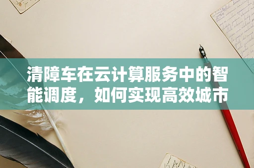 清障车在云计算服务中的智能调度，如何实现高效城市道路救援？
