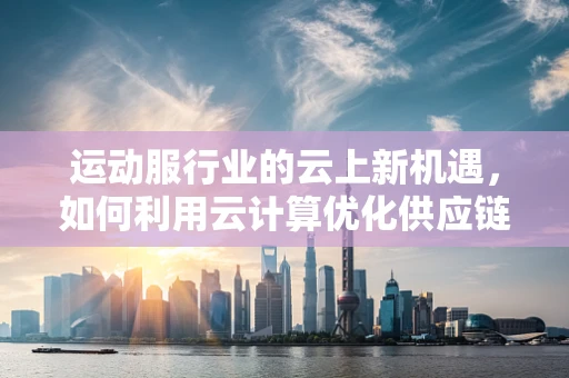 运动服行业的云上新机遇，如何利用云计算优化供应链管理？