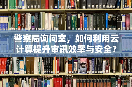 警察局询问室，如何利用云计算提升审讯效率与安全？