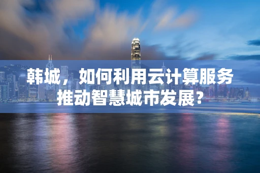 韩城，如何利用云计算服务推动智慧城市发展？