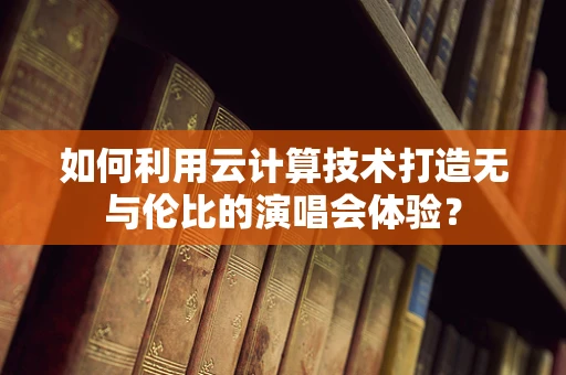 如何利用云计算技术打造无与伦比的演唱会体验？