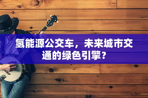 氢能源公交车，未来城市交通的绿色引擎？
