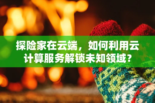 探险家在云端，如何利用云计算服务解锁未知领域？