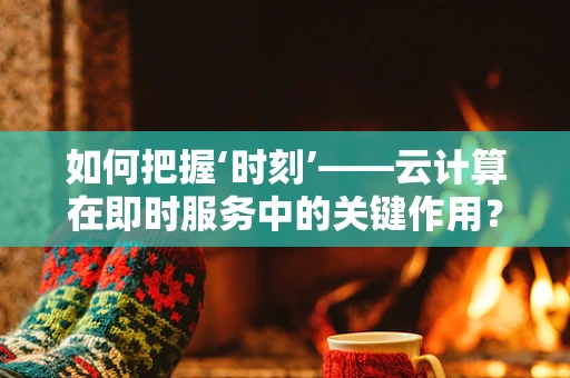 如何把握‘时刻’——云计算在即时服务中的关键作用？