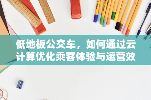 低地板公交车，如何通过云计算优化乘客体验与运营效率？