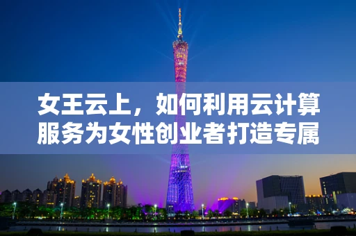 女王云上，如何利用云计算服务为女性创业者打造专属的数字帝国？