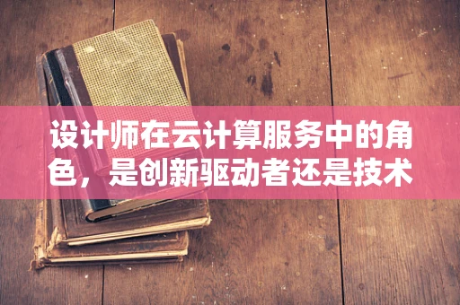 设计师在云计算服务中的角色，是创新驱动者还是技术执行者？