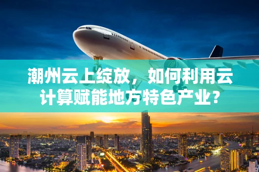 潮州云上绽放，如何利用云计算赋能地方特色产业？