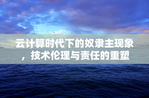 云计算时代下的奴隶主现象，技术伦理与责任的重塑