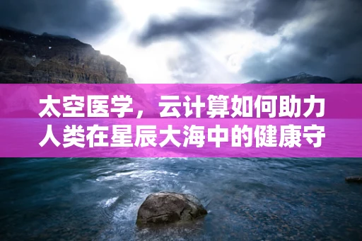 太空医学，云计算如何助力人类在星辰大海中的健康守护？