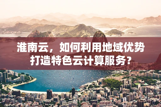 淮南云，如何利用地域优势打造特色云计算服务？